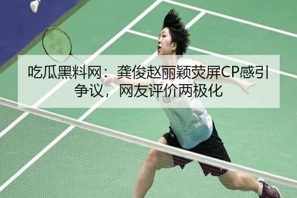 吃瓜黑料网：龚俊赵丽颖荧屏CP感引争议，网友评价两极化