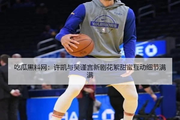 吃瓜黑料网：许凯与吴谨言新剧花絮甜蜜互动细节满满